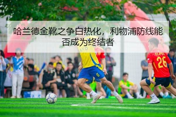 哈兰德金靴之争白热化，利物浦防线能否成为终结者