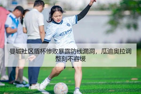 曼城社区盾杯惨败暴露防线漏洞，瓜迪奥拉调整刻不容缓