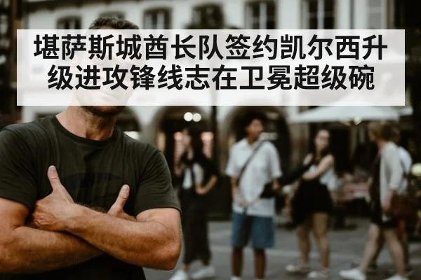 堪萨斯城酋长队签约凯尔西升级进攻锋线志在卫冕超级碗