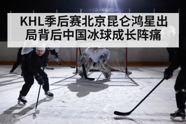 KHL季后赛北京昆仑鸿星出局背后中国冰球成长阵痛