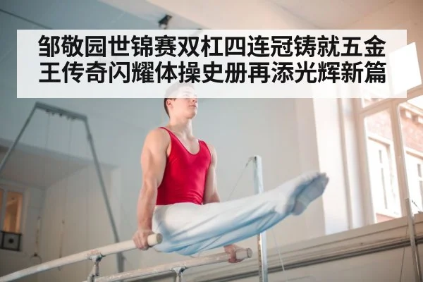 邹敬园世锦赛双杠四连冠铸就五金王传奇闪耀体操史册再添光辉新篇