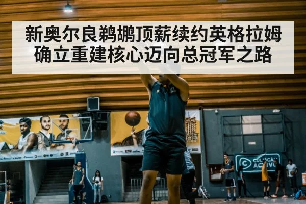 新奥尔良鹈鹕顶薪续约英格拉姆确立重建核心迈向总冠军之路