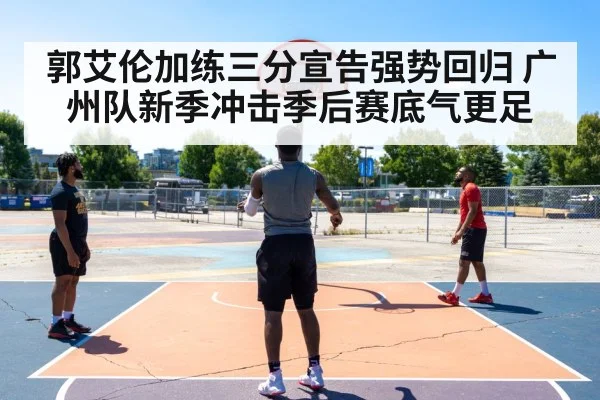 郭艾伦加练三分宣告强势回归 广州队新季冲击季后赛底气更足